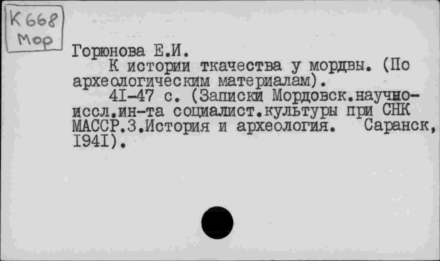 ﻿VAop
Горюнова Е.И.
К истории ткачества у мордвы. (По археологическим материалам).
41-47 с. (Записки Мордовок.научно-иссл.ин-та социалист.культуры при СНК МАССР.З.История и археология. Саранск,